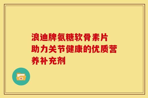 浪迪牌氨糖軟骨素片 助力關(guān)節(jié)健康的優(yōu)質(zhì)營養(yǎng)補充劑