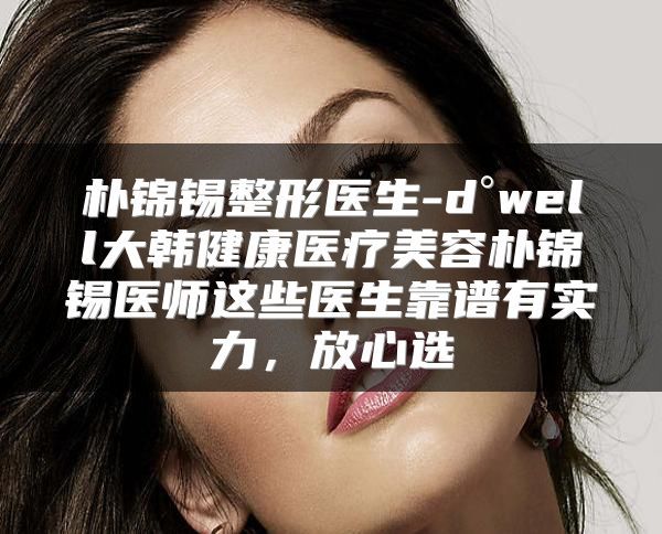 樸錦錫整形醫(yī)生-d°well大韓健康醫(yī)療美容樸錦錫醫(yī)師這些醫(yī)生靠譜有實力，放心選