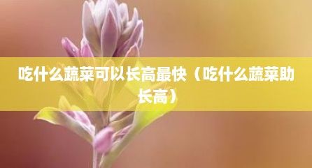 吃什么蔬菜可以長高最快（吃什么蔬菜助長高）