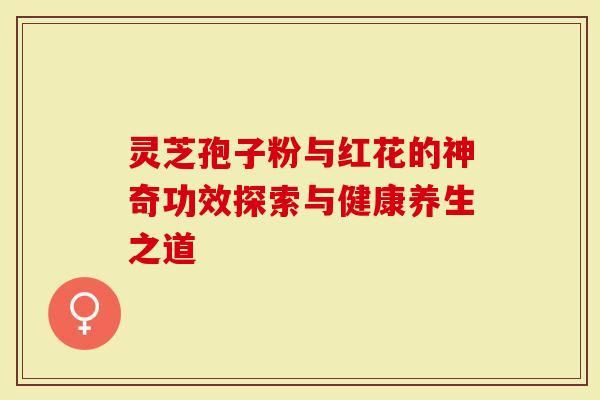 靈芝孢子粉與紅花的神奇功效探索與健康養(yǎng)生之道