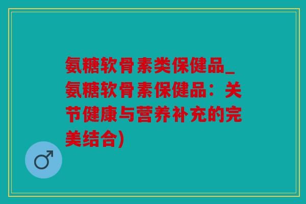 氨糖软骨素类保健品_氨糖软骨素保健品：关节健康与营养补充的完美结合)