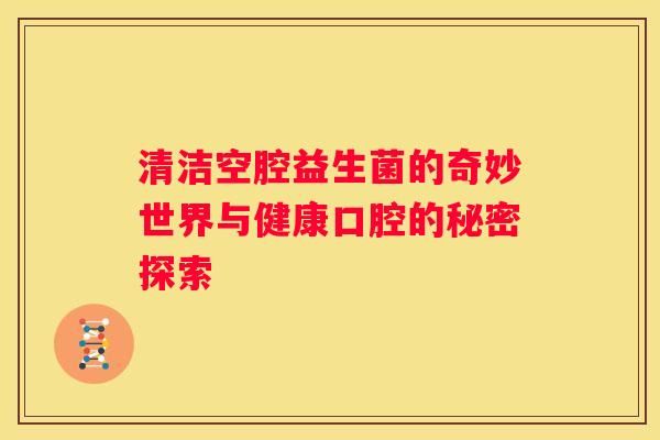 清潔空腔益生菌的奇妙世界與健康口腔的秘密探索
