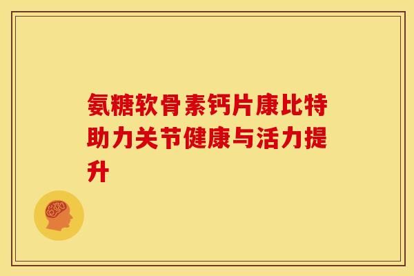 氨糖軟骨素鈣片康比特助力關(guān)節(jié)健康與活力提升