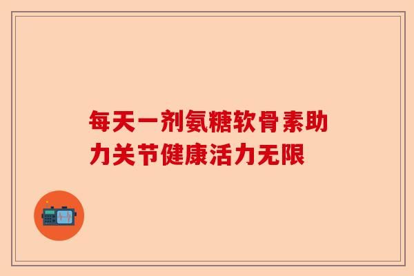 每天一劑氨糖軟骨素助力關(guān)節(jié)健康活力無限