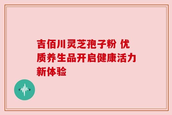 吉佰川靈芝孢子粉 優(yōu)質(zhì)養(yǎng)生品開啟健康活力新體驗