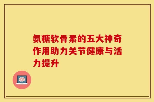 氨糖軟骨素的五大神奇作用助力關(guān)節(jié)健康與活力提升