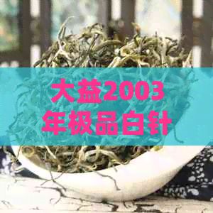 大益2003年極品白針銀毫：詳細(xì)介紹、品質(zhì)特點(diǎn)、收藏價(jià)值與泡茶技巧