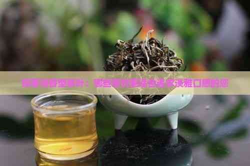探索清香型茶叶：哪些茶饮更适合追求淡雅口感的您