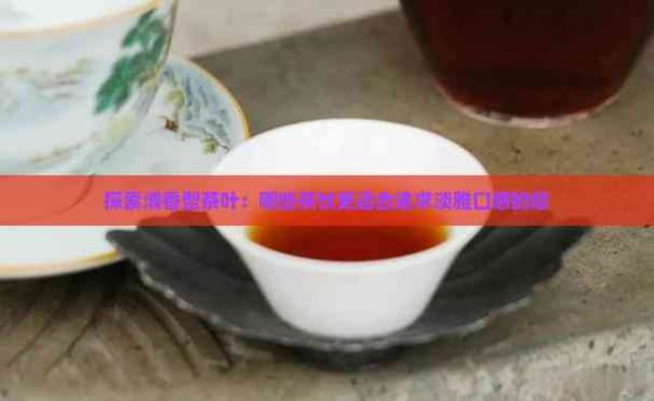 探索清香型茶叶：哪些茶饮更适合追求淡雅口感的您