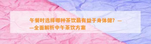 午餐时选择哪种茶饮最有益于身体健？——全面解析中午茶饮方案