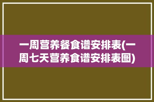 一周營養(yǎng)餐食譜安排表(一周七天營養(yǎng)食譜安排表圖)? 