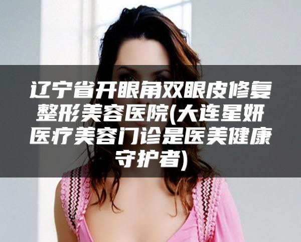 遼寧省開眼角雙眼皮修復(fù)整形美容醫(yī)院(大連星妍醫(yī)療美容門診是醫(yī)美健康守護(hù)者)