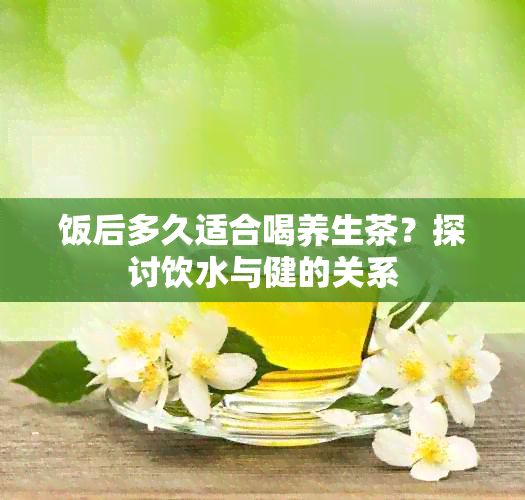 飯后多久適合喝養(yǎng)生茶？探討飲水與健的關(guān)系