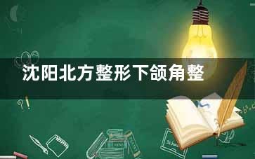 沈阳北方整形下颌角整形技术深度解析：刘晓光医生手术结果自然，好评如潮