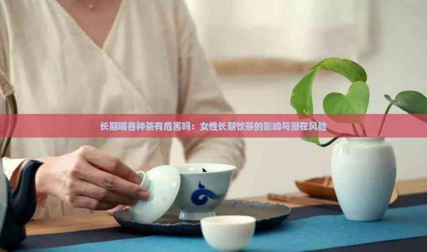 長期喝各種茶有危害嗎：女性長期飲茶的影響與潛在風(fēng)險(xiǎn)