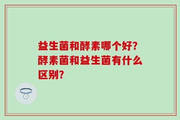 益生菌和酵素哪個好？酵素菌和益生菌有什么區(qū)別？