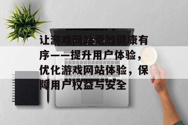 讓游戲網(wǎng)站更加健康有序——提升用戶體驗，優(yōu)化游戲網(wǎng)站體驗，保障用戶權益與安全