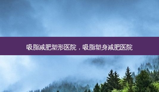 吸脂减肥塑形医院,吸脂塑身减肥医院-第1张图片-容颜志 - 专注变美资讯