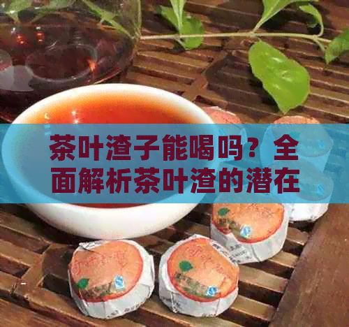 茶葉渣子能喝嗎？全面解析茶葉渣的潛在價(jià)值與安全使用方法