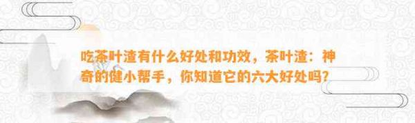 吃茶葉渣有什么好處和功效，茶葉渣：神奇的健小幫手，你知道它的六大好處嗎？