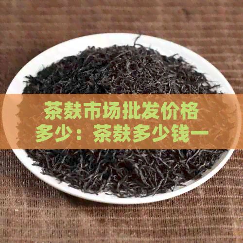 茶麩市場批發(fā)價格多少：茶麩多少錢一斤在哪能買到？