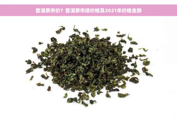 普洱茶市價(jià)？普洱茶市場價(jià)格及2021年價(jià)格走勢