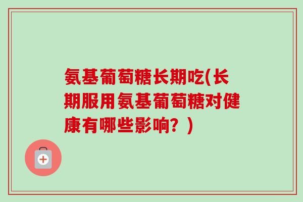 氨基葡萄糖長期吃(長期服用氨基葡萄糖對健康有哪些影響？)