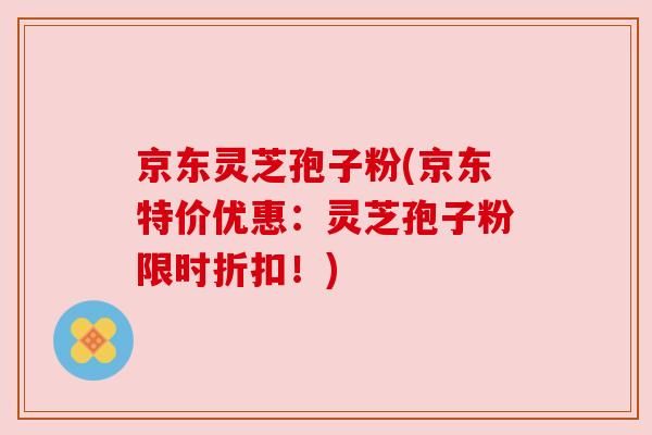 京東靈芝孢子粉(京東特價優(yōu)惠：靈芝孢子粉限時折扣！)