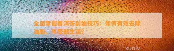 全面掌握普洱茶刮油技巧：如何有效去除油脂，享受健生活？