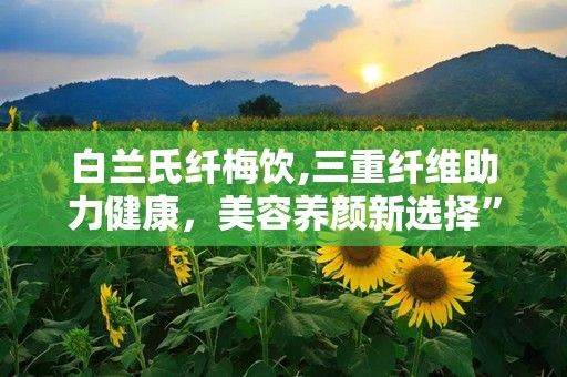 白蘭氏纖梅飲,三重纖維助力健康，美容養(yǎng)顏新選擇”