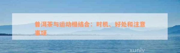 普洱茶與運(yùn)動相結(jié)合：時機(jī)、好處和注意事項