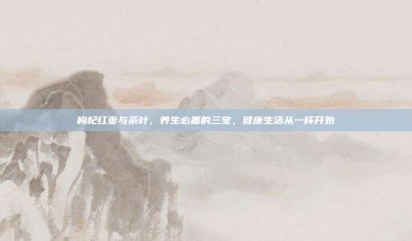 枸杞紅棗與茶葉，養(yǎng)生必備的三寶，健康生活從一杯開始