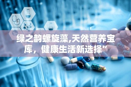绿之韵螺旋藻,天然营养宝库，健康生活新选择”