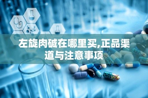 左旋肉碱在哪里买,正品渠道与注意事项