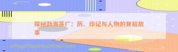 探秘勐海茶廠：歷、印記與人物的背后故事