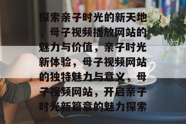 探索親子時光的新天地，母子視頻播放網站的魅力與價值，親子時光新體驗，母子視頻網站的獨特魅力與意義，母子視頻網站，開啟親子時光新篇章的魅力探索