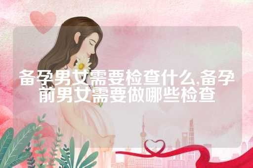 備孕男女需要檢查什么,備孕前男女需要做哪些檢查