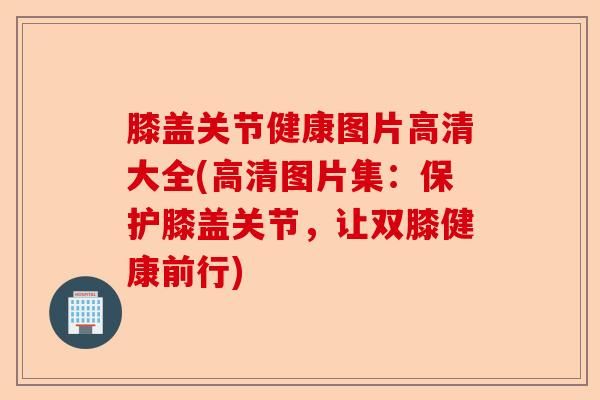膝盖关节健康图片高清大全(高清图片集：保护膝盖关节，让双膝健康前行)-第1张图片-关节保镖