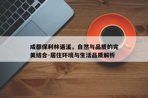 成都保利林语溪，自然与品质的完美结合-居住环境与生活品质解析