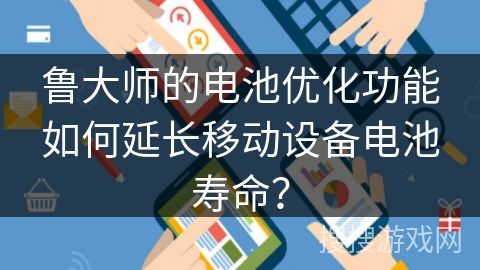 鲁大师的电池优化功能如何延长移动设备电池寿命？