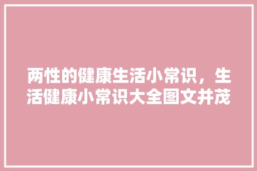 两性的健康生活小常识，生活健康小常识大全图文并茂。 生活技巧