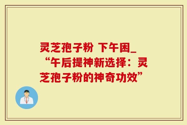灵芝孢子粉 下午困_“午后提神新选择：灵芝孢子粉的神奇功效”