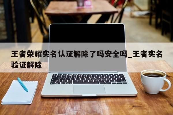 王者荣耀实名认证解除了吗安全吗_王者实名验证解除