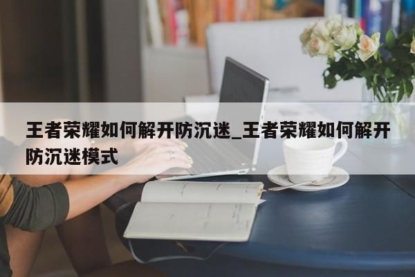 王者荣耀如何解开防沉迷_王者荣耀如何解开防沉迷模式