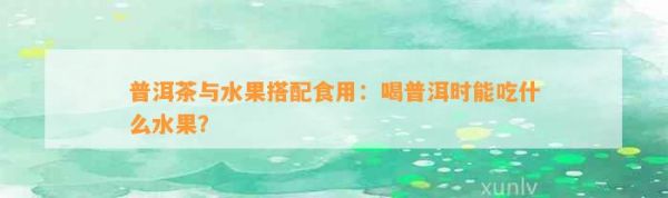 普洱茶与水果搭配食用：喝普洱时能吃什么水果？