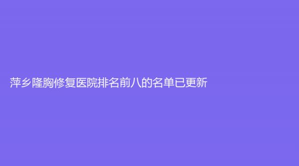 萍乡隆胸修复医院排名前八的名单已更新！
