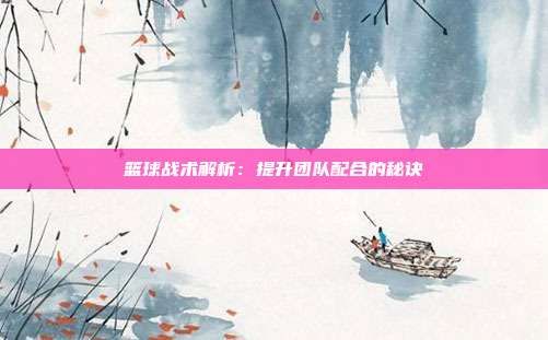 篮球战术解析：提升团队配合的秘诀