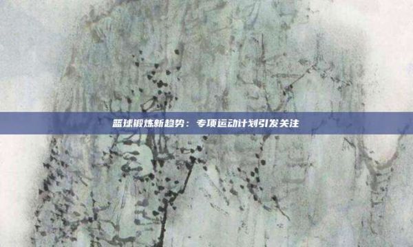 籃球鍛煉新趨勢:專項運動計劃引發(fā)關(guān)注