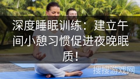 深度睡眠训练：建立午间小憩习惯促进夜晚眠质！