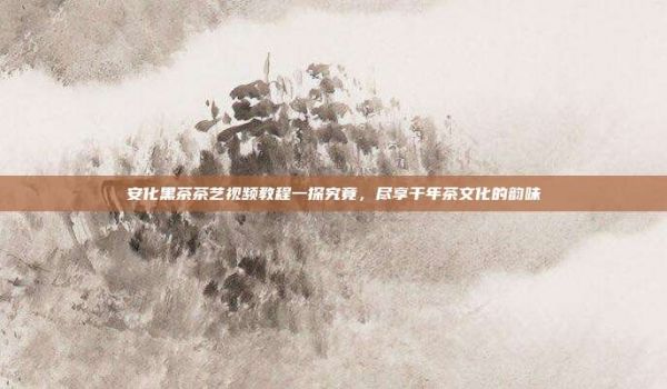 安化黑茶茶艺视频教程一探究竟，尽享千年茶文化的韵味